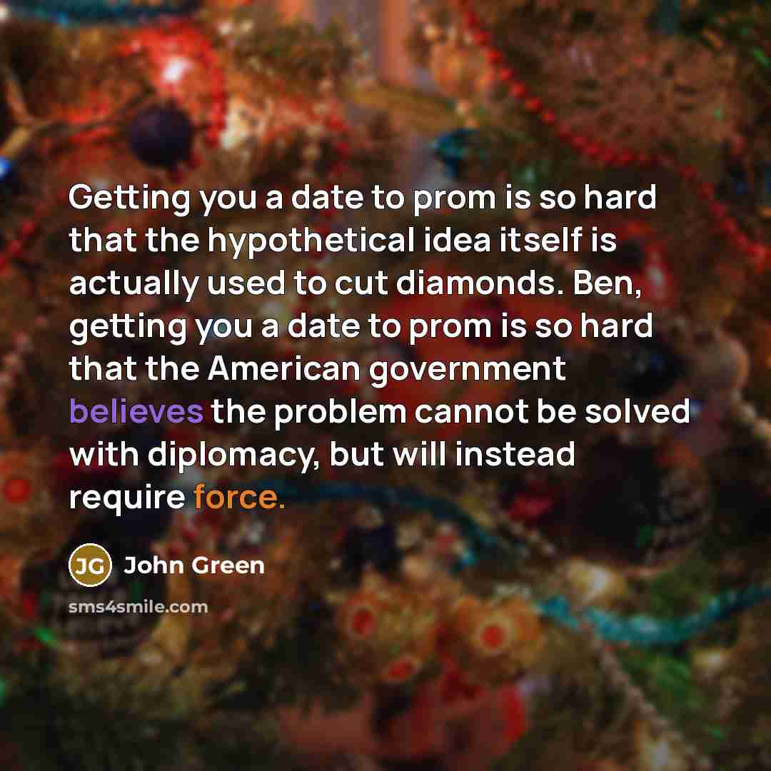 “Getting you a date to prom is so hard that the hypothetical idea itself is actually used to cut diamonds. Ben, getting you a date to prom is so hard that the American government believes the problem cannot be solved with diplomacy, but will instead require force.” quote by John Green