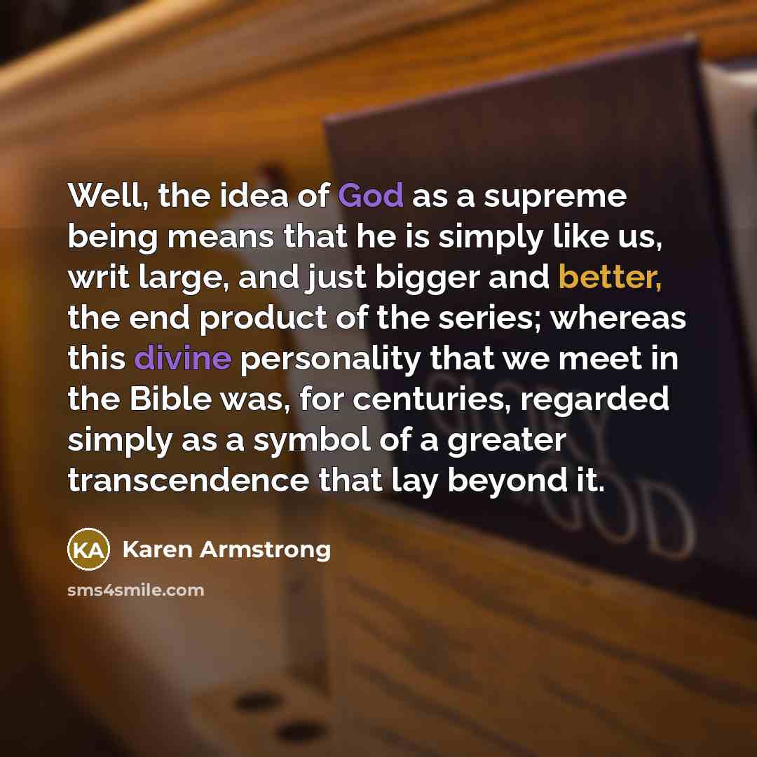 “Well, the idea of God as a supreme being means that he is simply like us, writ large, and just bigger and better, the end product of the series; whereas this divine personality that we meet in the Bible was, for centuries, regarded simply as a symbol of a greater transcendence that lay beyond it.” quote by Karen Armstrong