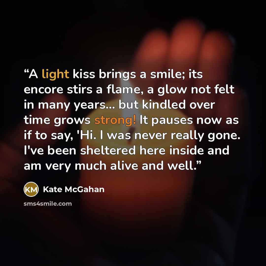 “A light kiss brings a smile; its encore stirs a flame, a glow not felt in many years... but kindled over time grows strong! It pauses now as if to say, 'Hi. I was never really gone. I've been sheltered here inside and am very much alive and well.” quote by Kate McGahan