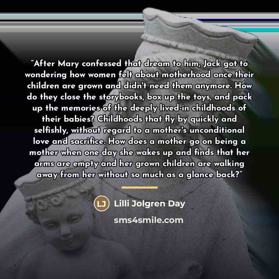 “After Mary confessed that dream to him, Jack got to wondering how women felt about motherhood once their children are grown and didn't need them anymore. How do they close the storybooks, box up the toys, and pack up the memories of the deeply lived-in childhoods of their babies? Childhoods that…” quote by Lilli Jolgren Day
