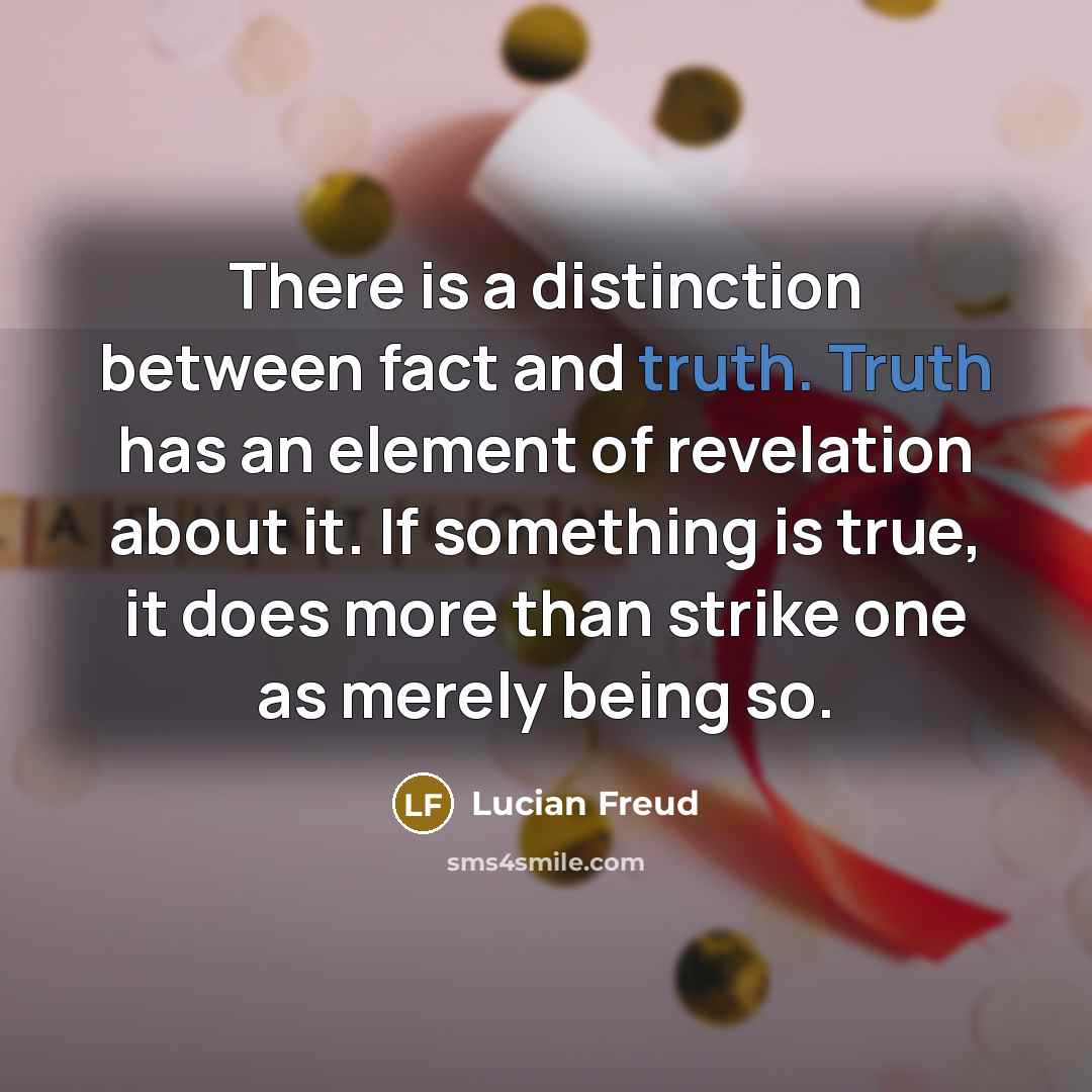 “There is a distinction between fact and truth. Truth has an element of revelation about it. If something is true, it does more than strike one as merely being so.” quote by Lucian Freud