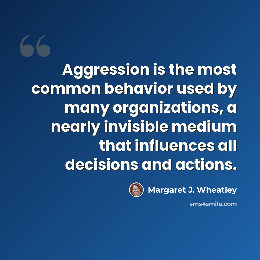 “Aggression is the most common behavior used by many organizations, a nearly invisible medium that influences all decisions and actions.” quote by Margaret J. Wheatley