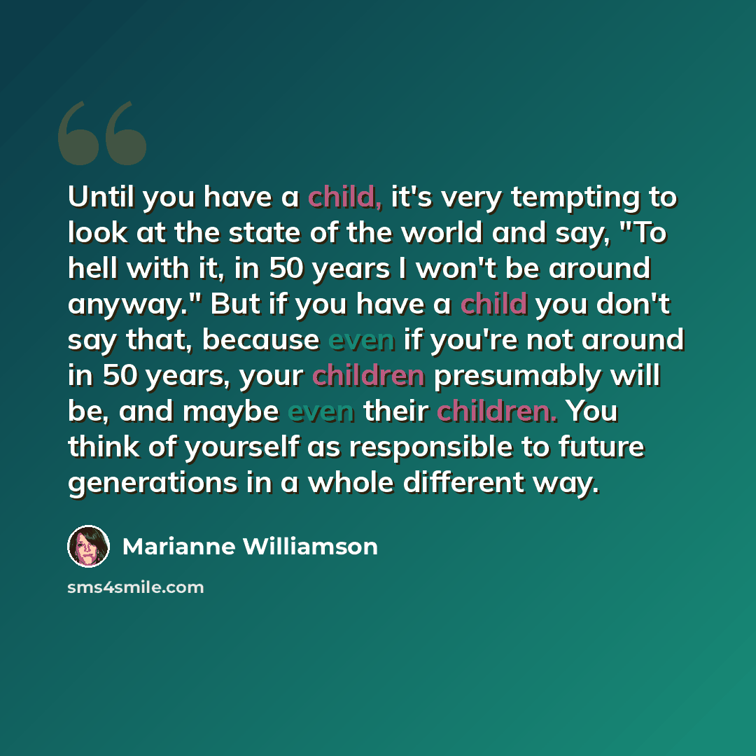 “Until you have a child, it's very tempting to look at the state of the world and say, "To hell with it, in 50 years I won't be around anyway." But if you have a child you don't say that, because even if you're not around in 50 years, your children presumably will be, and maybe even their children…” quote by Marianne Williamson