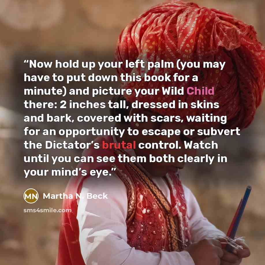 “Now hold up your left palm (you may have to put down this book for a minute) and picture your Wild Child there: 2 inches tall, dressed in skins and bark, covered with scars, waiting for an opportunity to escape or subvert the Dictator’s brutal control. Watch until you can see them both clearly in…” quote by Martha N. Beck