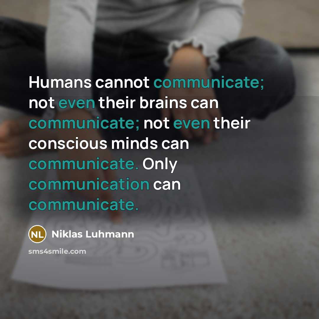 “Humans cannot communicate; not even their brains can communicate; not even their conscious minds can communicate. Only communication can communicate.” quote by Niklas Luhmann