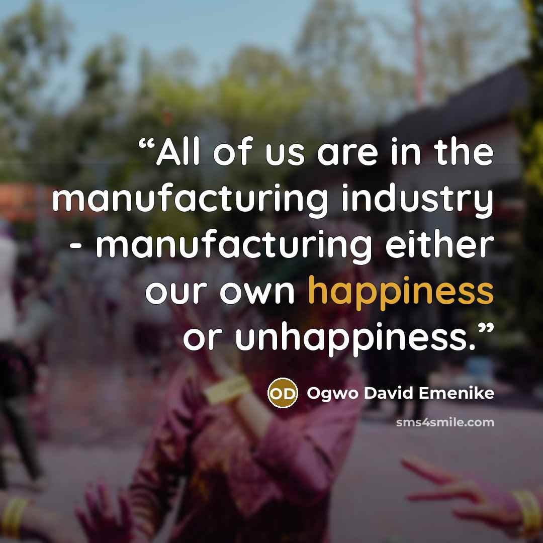 “All of us are in the manufacturing industry - manufacturing either our own happiness or unhappiness.” quote by Ogwo David Emenike