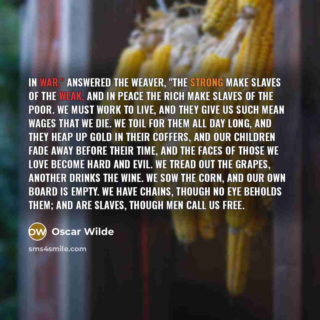 “In war," answered the weaver, "the strong make slaves of the weak, and in peace the rich make slaves of the poor. We must work to live, and they give us such mean wages that we die. We toil for them all day long, and they heap up gold in their coffers, and our children fade away before their time…” quote by Oscar Wilde