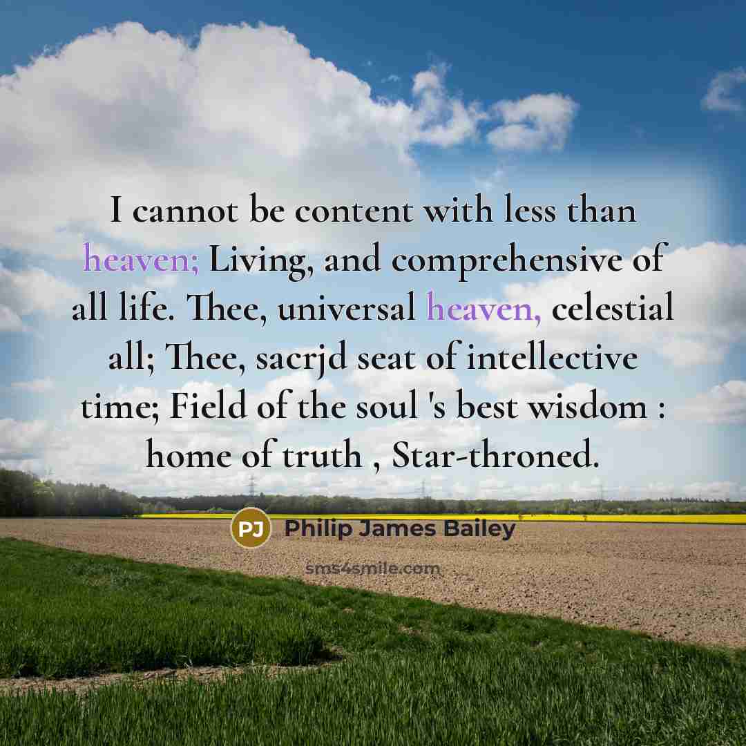 “I cannot be content with less than heaven; Living, and comprehensive of all life. Thee, universal heaven, celestial all; Thee, sacrjd seat of intellective time; Field of the soul 's best wisdom : home of truth , Star-throned.” quote by Philip James Bailey