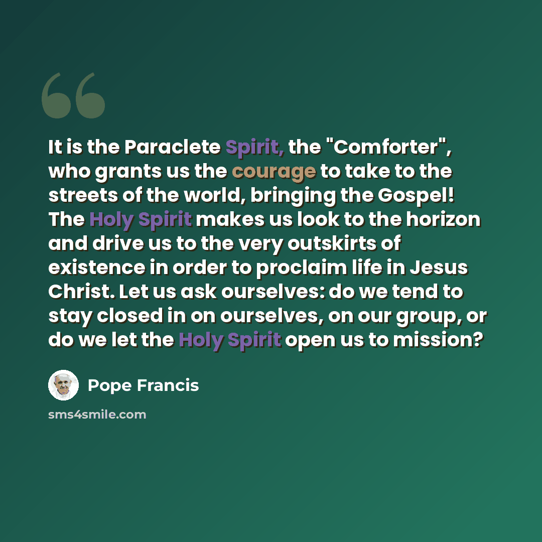 “It is the Paraclete Spirit, the "Comforter", who grants us the courage to take to the streets of the world, bringing the Gospel! The Holy Spirit makes us look to the horizon and drive us to the very outskirts of existence in order to proclaim life in Jesus Christ. Let us ask ourselves: do we tend…” quote by Pope Francis
