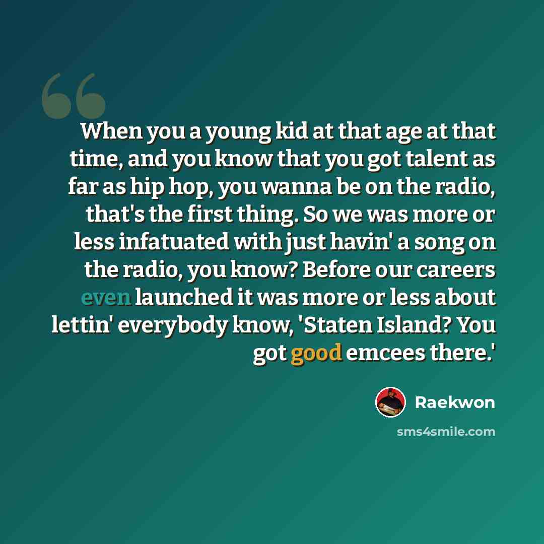 “When you a young kid at that age at that time, and you know that you got talent as far as hip hop, you wanna be on the radio, that's the first thing. So we was more or less infatuated with just havin' a song on the radio, you know? Before our careers even launched it was more or less about lettin'…” quote by Raekwon