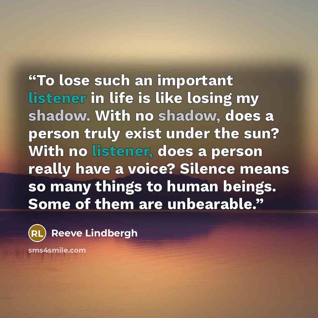 “To lose such an important listener in life is like losing my shadow. With no shadow, does a person truly exist under the sun? With no listener, does a person really have a voice? Silence means so many things to human beings. Some of them are unbearable.” quote by Reeve Lindbergh