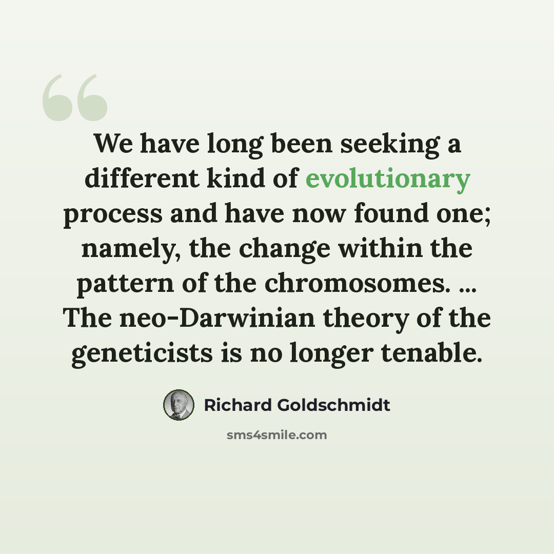“We have long been seeking a different kind of evolutionary process and have now found one; namely, the change within the pattern of the chromosomes. ... The neo-Darwinian theory of the geneticists is no longer tenable.” quote by Richard Goldschmidt
