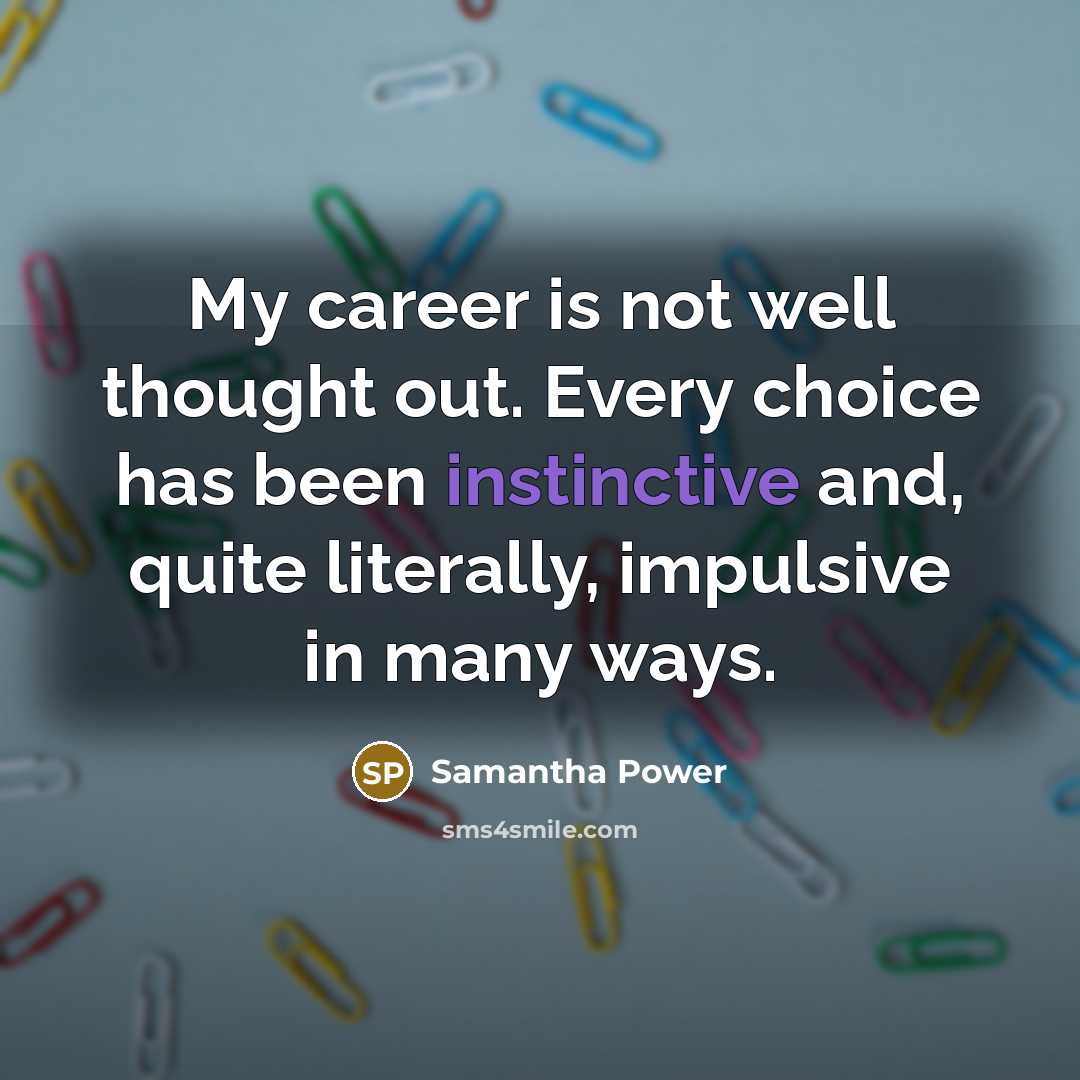 “My career is not well thought out. Every choice has been instinctive and, quite literally, impulsive in many ways.” quote by Samantha Power
