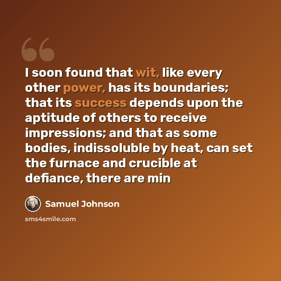 “I soon found that wit, like every other power, has its boundaries; that its success depends upon the aptitude of others to receive impressions; and that as some bodies, indissoluble by heat, can set the furnace and crucible at defiance, there are min” quote by Samuel Johnson