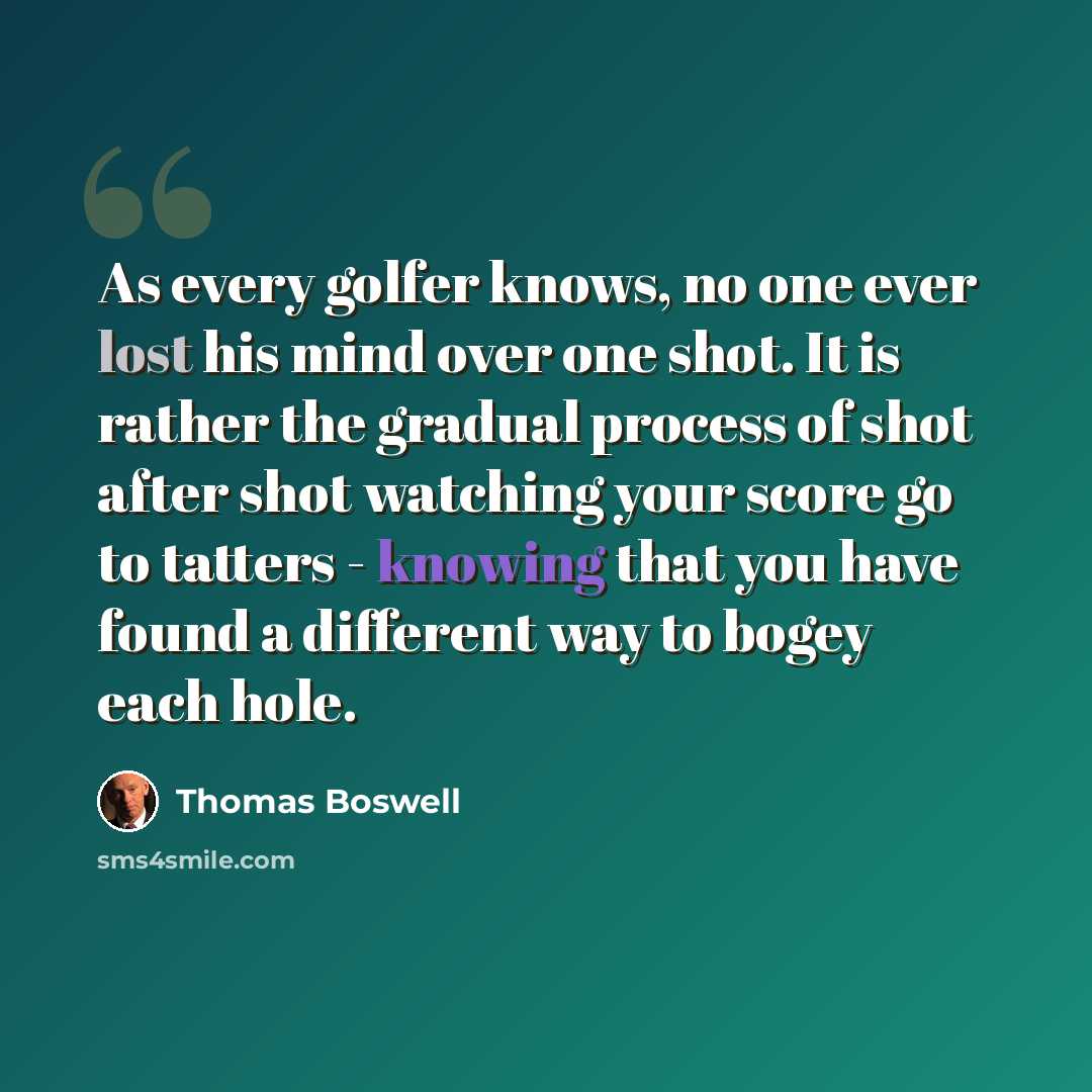 “As every golfer knows, no one ever lost his mind over one shot. It is rather the gradual process of shot after shot watching your score go to tatters - knowing that you have found a different way to bogey each hole.” quote by Thomas Boswell