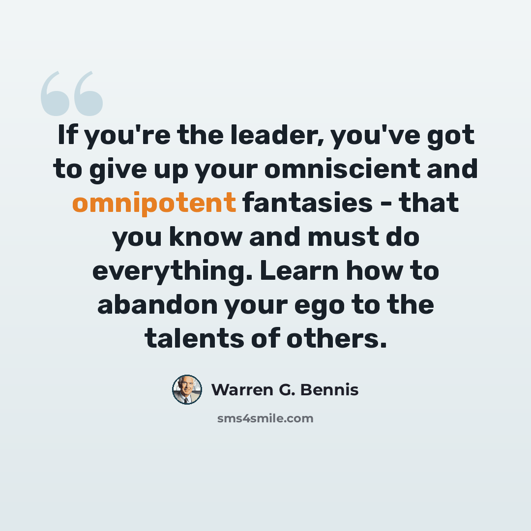 “If you're the leader, you've got to give up your omniscient and omnipotent fantasies - that you know and must do everything. Learn how to abandon your ego to the talents of others.” quote by Warren G. Bennis