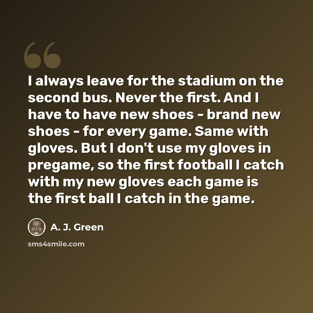 “I always leave for the stadium on the second bus. Never the first. And I have to have new shoes - brand new shoes - for every game. Same with gloves. But I don't use my gloves in pregame, so the first football I catch with my new gloves each game is the first ball I catch in the game.” quote by A. J. Green