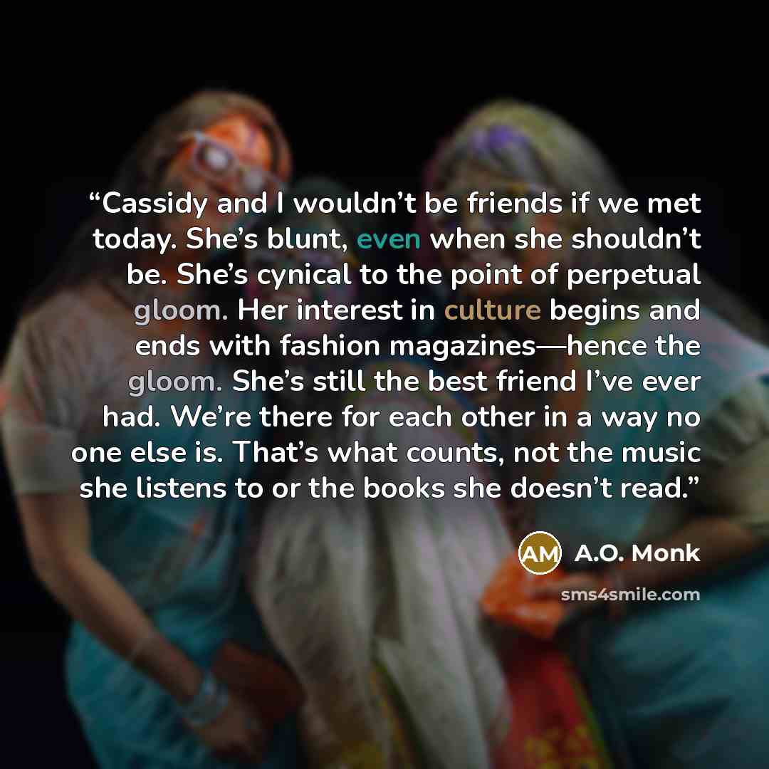 “Cassidy and I wouldn’t be friends if we met today. She’s blunt, even when she shouldn’t be. She’s cynical to the point of perpetual gloom. Her interest in culture begins and ends with fashion magazines—hence the gloom. She’s still the best friend I’ve ever had. We’re there for each other in a way…” quote by A.O. Monk