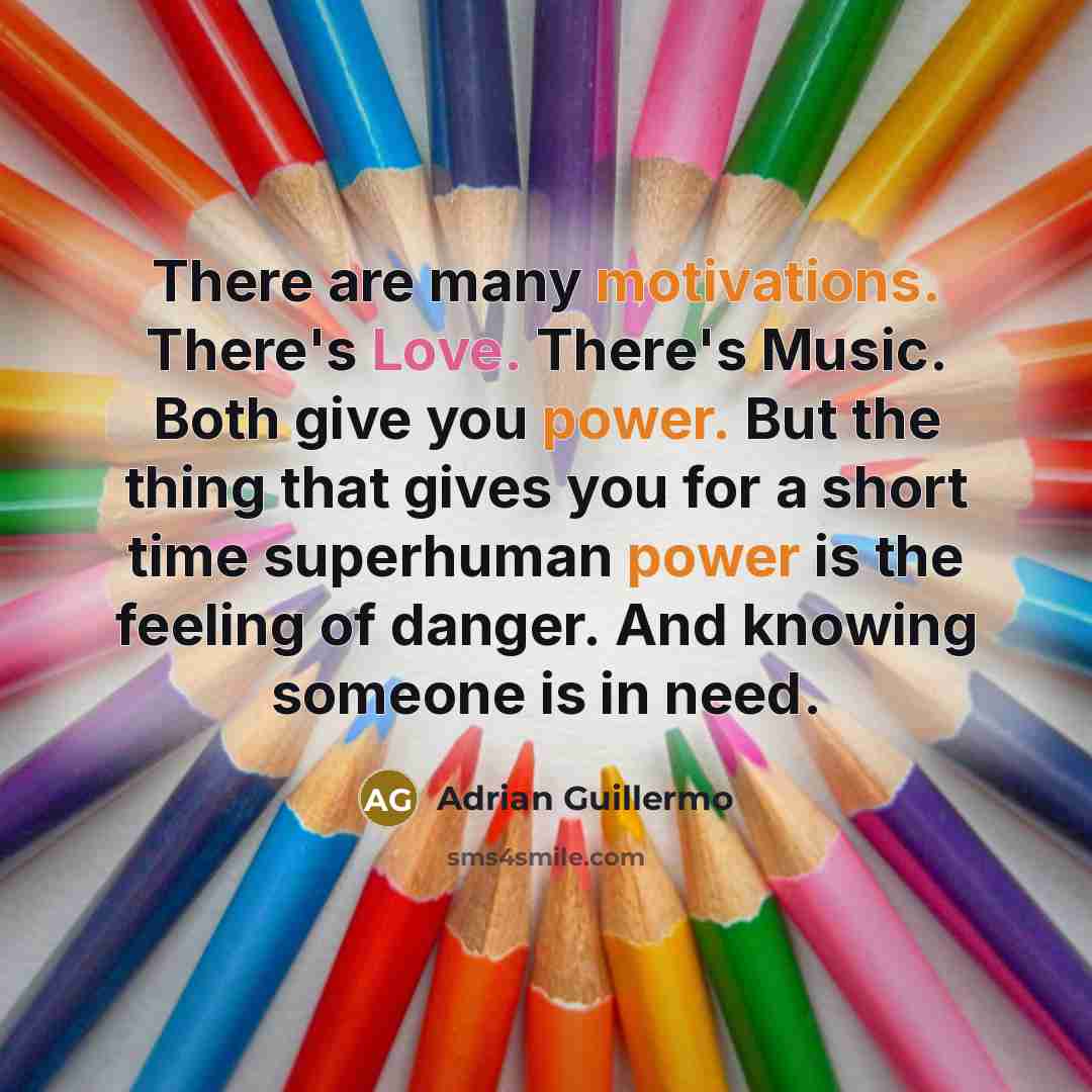 “There are many motivations. There's Love. There's Music. Both give you power. But the thing that gives you for a short time superhuman power is the feeling of danger. And knowing someone is in need.” quote by Adrian Guillermo