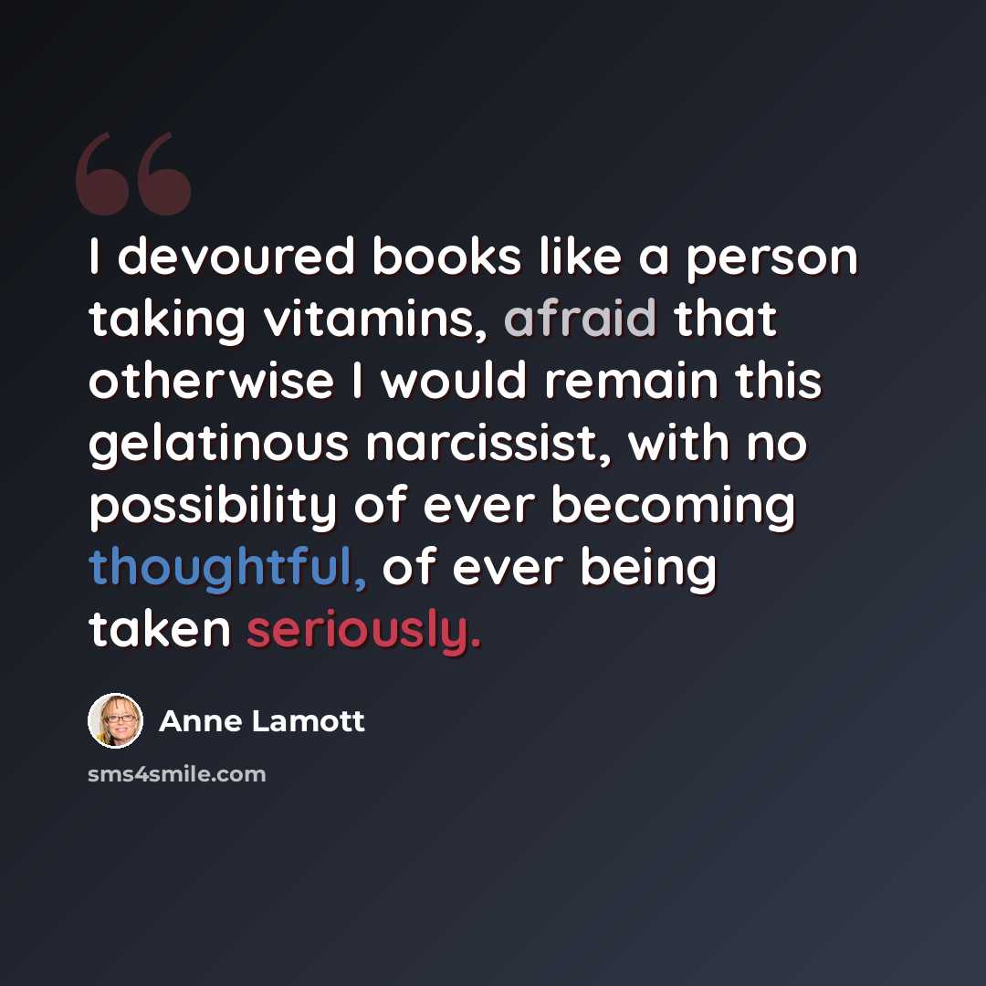 “I devoured books like a person taking vitamins, afraid that otherwise I would remain this gelatinous narcissist, with no possibility of ever becoming thoughtful, of ever being taken seriously.” quote by Anne Lamott
