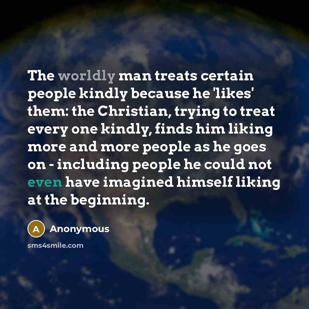 “The worldly man treats certain people kindly because he 'likes' them: the Christian, trying to treat every one kindly, finds him liking more and more people as he goes on - including people he could not even have imagined himself liking at the beginning.” quote by Anonymous