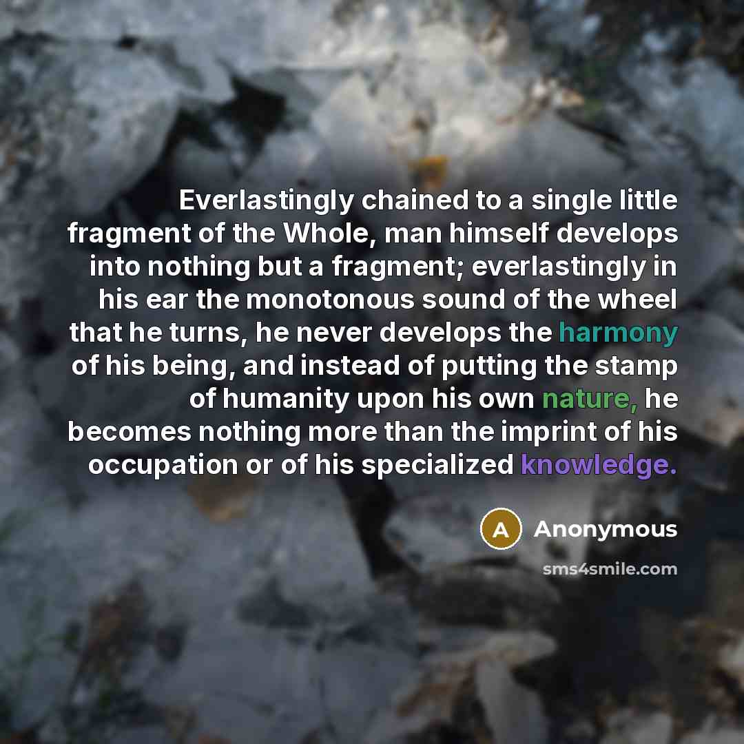 “Everlastingly chained to a single little fragment of the Whole, man himself develops into nothing but a fragment; everlastingly in his ear the monotonous sound of the wheel that he turns, he never develops the harmony of his being, and instead of putting the stamp of humanity upon his own nature…” quote by Anonymous
