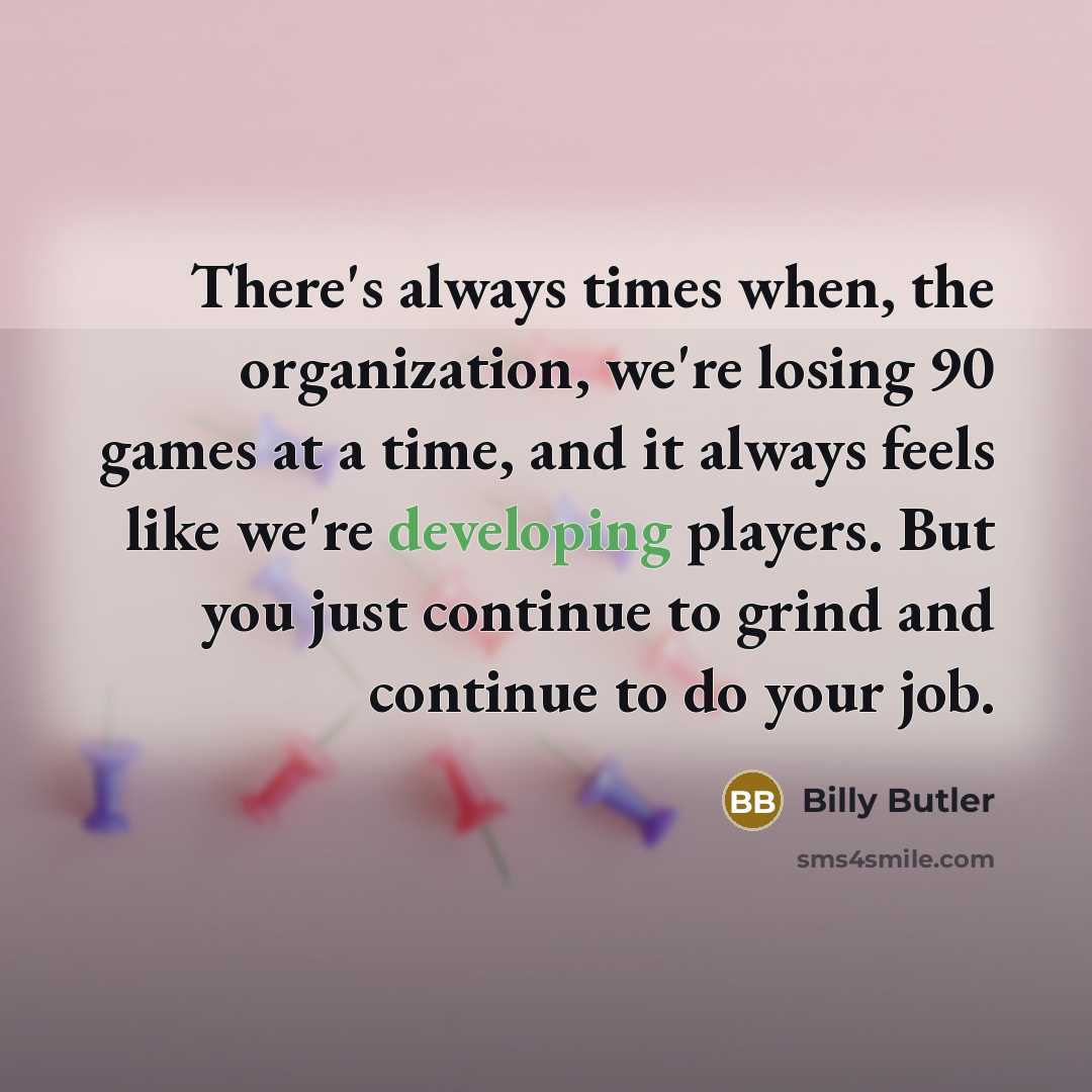 “There's always times when, the organization, we're losing 90 games at a time, and it always feels like we're developing players. But you just continue to grind and continue to do your job.” quote by Billy Butler