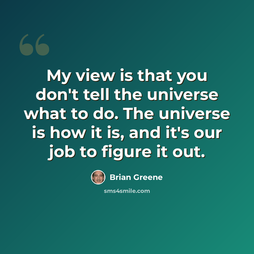 “My view is that you don't tell the universe what to do. The universe is how it is, and it's our job to figure it out.” quote by Brian Greene