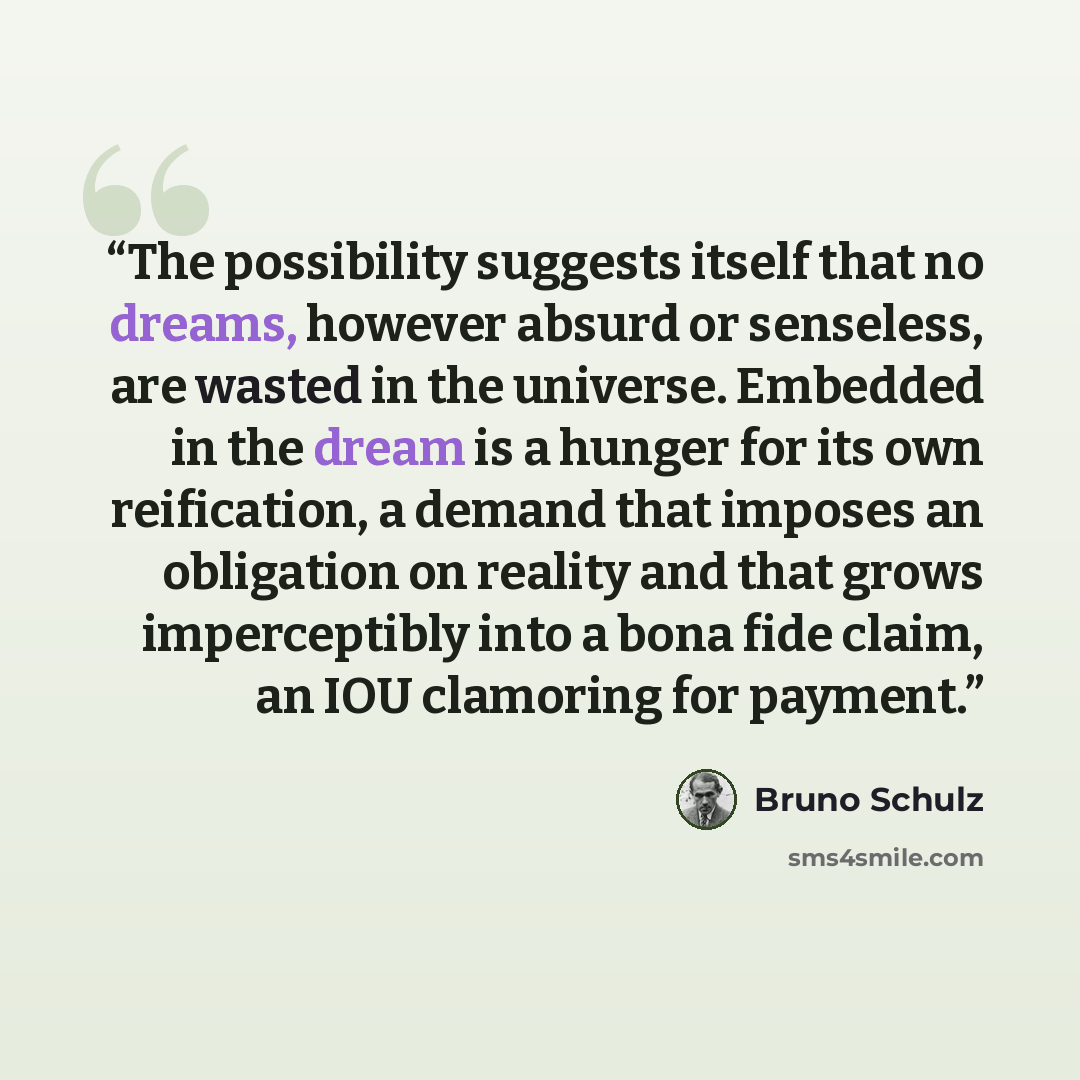 “The possibility suggests itself that no dreams, however absurd or senseless, are wasted in the universe. Embedded in the dream is a hunger for its own reification, a demand that imposes an obligation on reality and that grows imperceptibly into a bona fide claim, an IOU clamoring for payment.” quote by Bruno Schulz