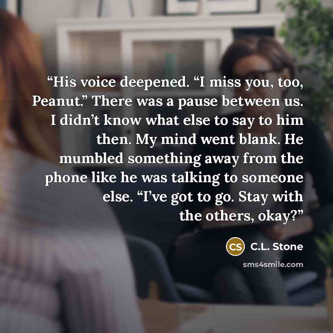 “His voice deepened. “I miss you, too, Peanut.” There was a pause between us. I didn’t know what else to say to him then. My mind went blank. He mumbled something away from the phone like he was talking to someone else. “I’ve got to go. Stay with the others, okay?” quote by C.L. Stone