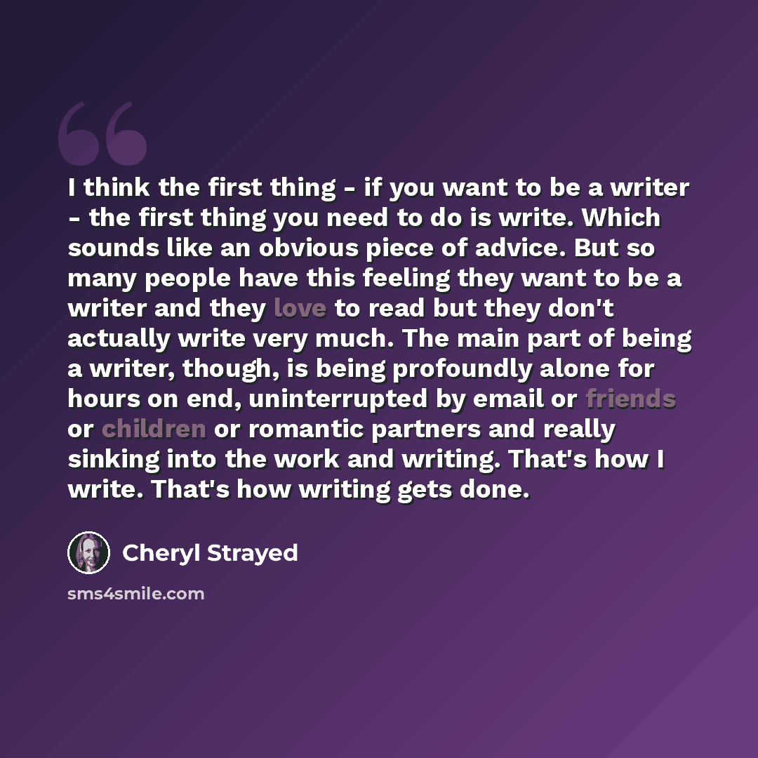 “I think the first thing - if you want to be a writer - the first thing you need to do is write. Which sounds like an obvious piece of advice. But so many people have this feeling they want to be a writer and they love to read but they don't actually write very much. The main part of being a…” quote by Cheryl Strayed