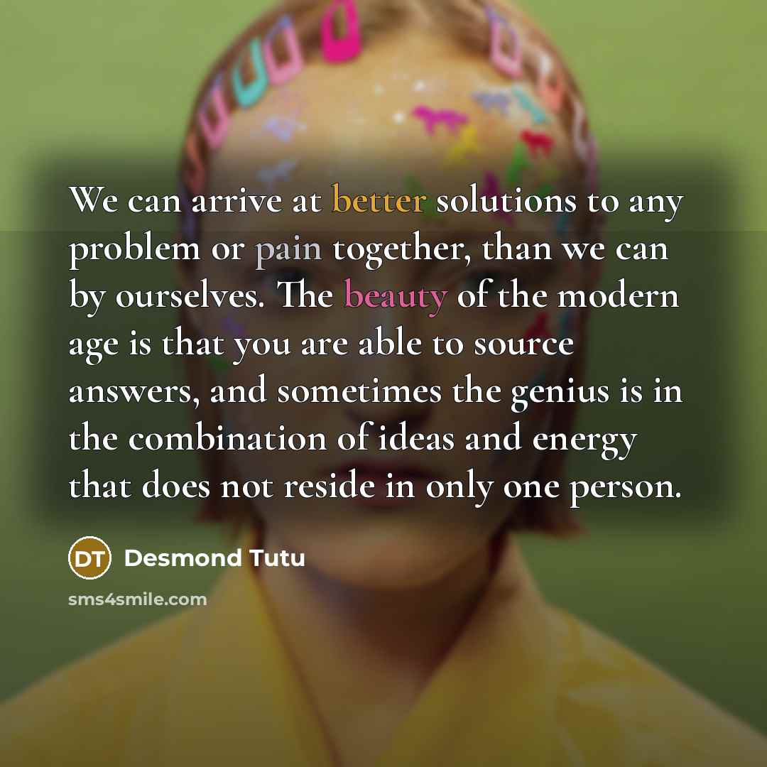“We can arrive at better solutions to any problem or pain together, than we can by ourselves. The beauty of the modern age is that you are able to source answers, and sometimes the genius is in the combination of ideas and energy that does not reside in only one person.” quote by Desmond Tutu