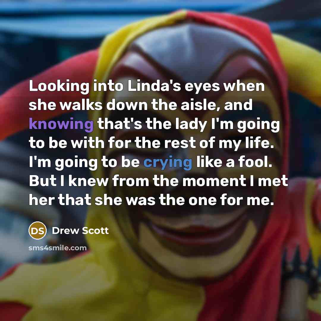 “Looking into Linda's eyes when she walks down the aisle, and knowing that's the lady I'm going to be with for the rest of my life. I'm going to be crying like a fool. But I knew from the moment I met her that she was the one for me.” quote by Drew Scott
