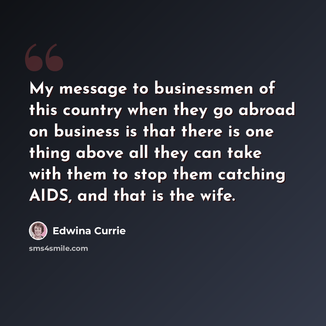 “My message to businessmen of this country when they go abroad on business is that there is one thing above all they can take with them to stop them catching AIDS, and that is the wife.” quote by Edwina Currie