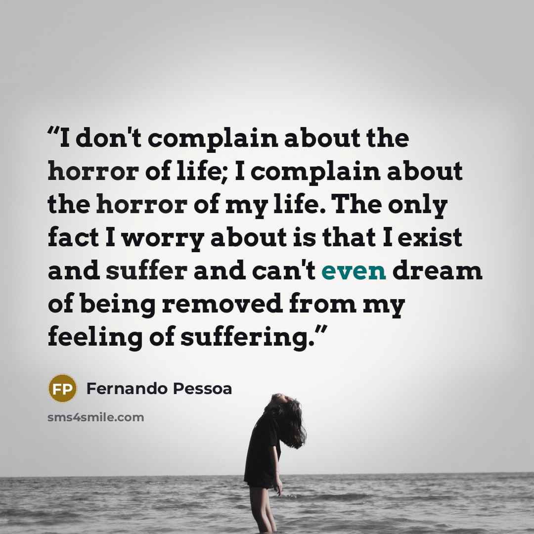 “I don't complain about the horror of life; I complain about the horror of my life. The only fact I worry about is that I exist and suffer and can't even dream of being removed from my feeling of suffering.” quote by Fernando Pessoa
