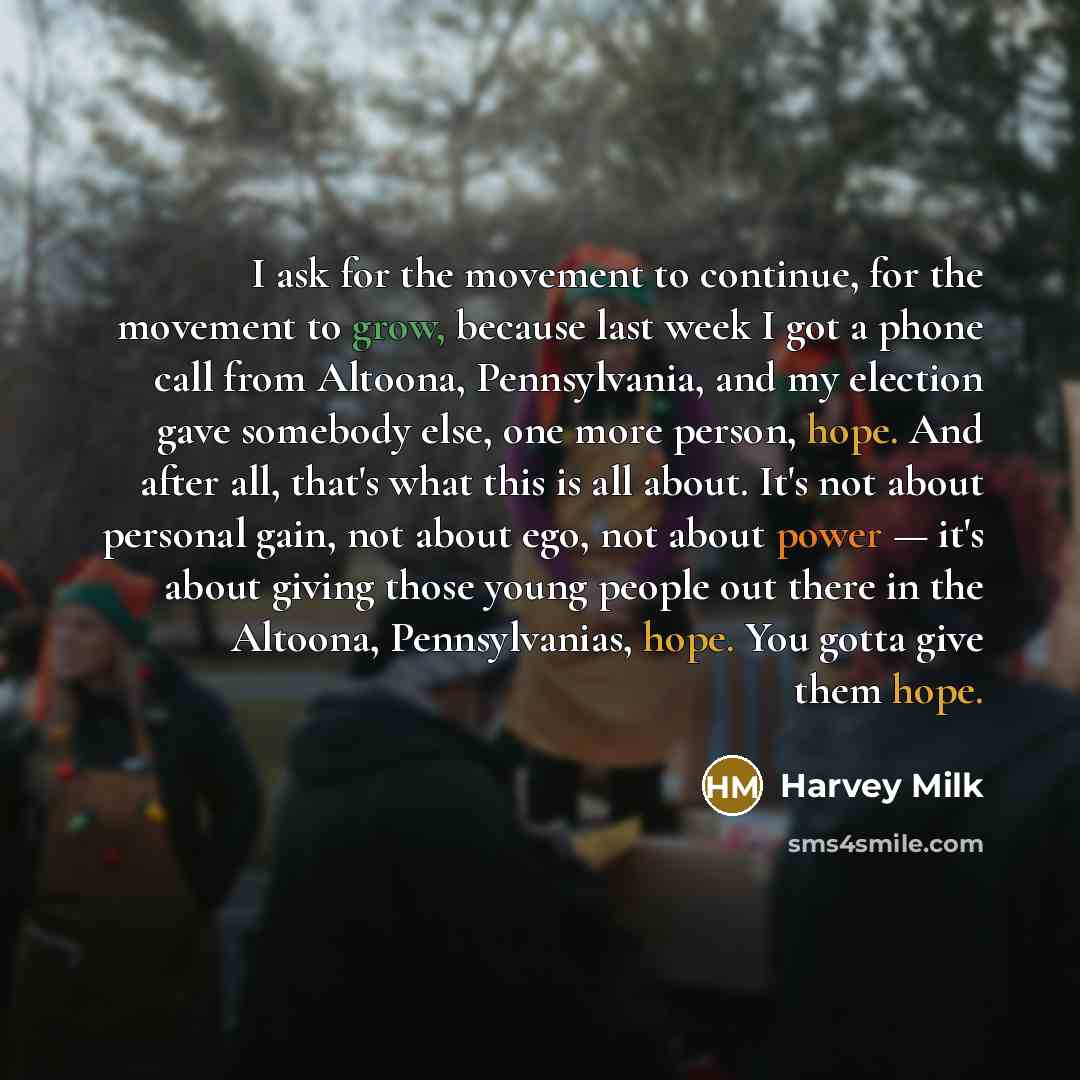 “I ask for the movement to continue, for the movement to grow, because last week I got a phone call from Altoona, Pennsylvania, and my election gave somebody else, one more person, hope. And after all, that's what this is all about. It's not about personal gain, not about ego, not about power…” quote by Harvey Milk
