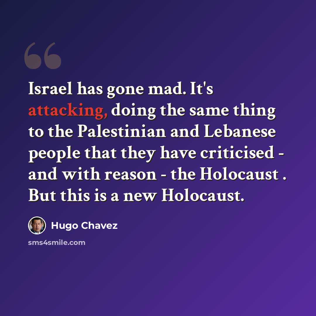 “Israel has gone mad. It's attacking, doing the same thing to the Palestinian and Lebanese people that they have criticised - and with reason - the Holocaust . But this is a new Holocaust.” quote by Hugo Chavez