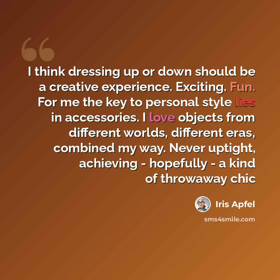 “I think dressing up or down should be a creative experience. Exciting. Fun. For me the key to personal style lies in accessories. I love objects from different worlds, different eras, combined my way. Never uptight, achieving - hopefully - a kind of throwaway chic” quote by Iris Apfel