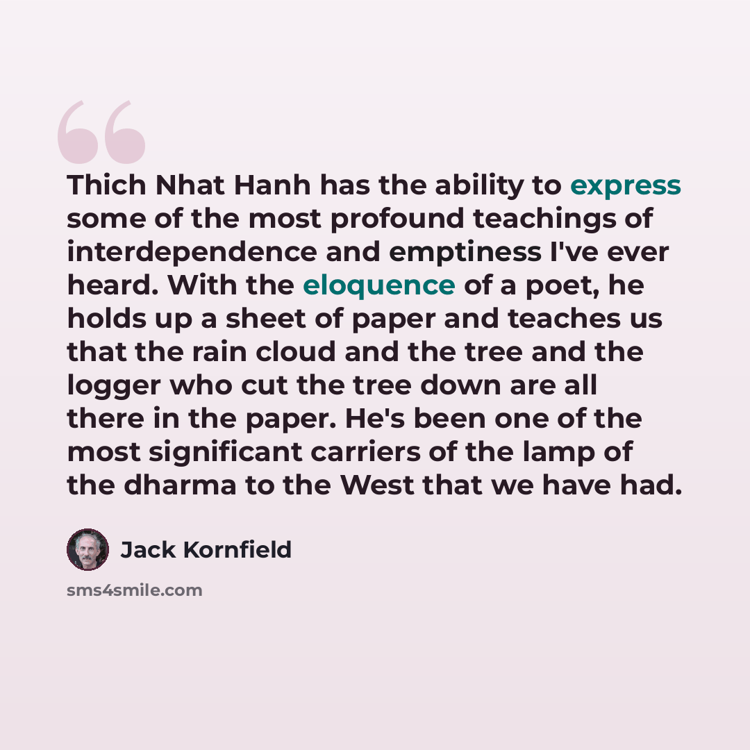 “Thich Nhat Hanh has the ability to express some of the most profound teachings of interdependence and emptiness I've ever heard. With the eloquence of a poet, he holds up a sheet of paper and teaches us that the rain cloud and the tree and the logger who cut the tree down are all there in the…” quote by Jack Kornfield