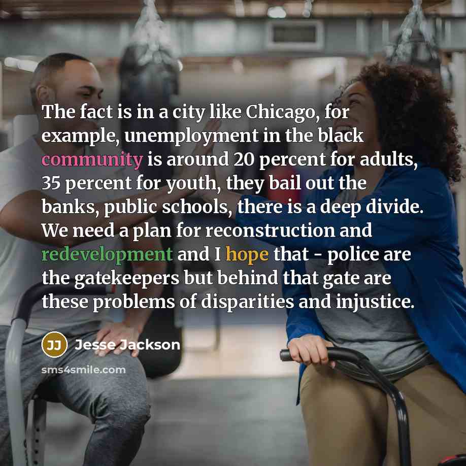 “The fact is in a city like Chicago, for example, unemployment in the black community is around 20 percent for adults, 35 percent for youth, they bail out the banks, public schools, there is a deep divide. We need a plan for reconstruction and redevelopment and I hope that - police are the…” quote by Jesse Jackson