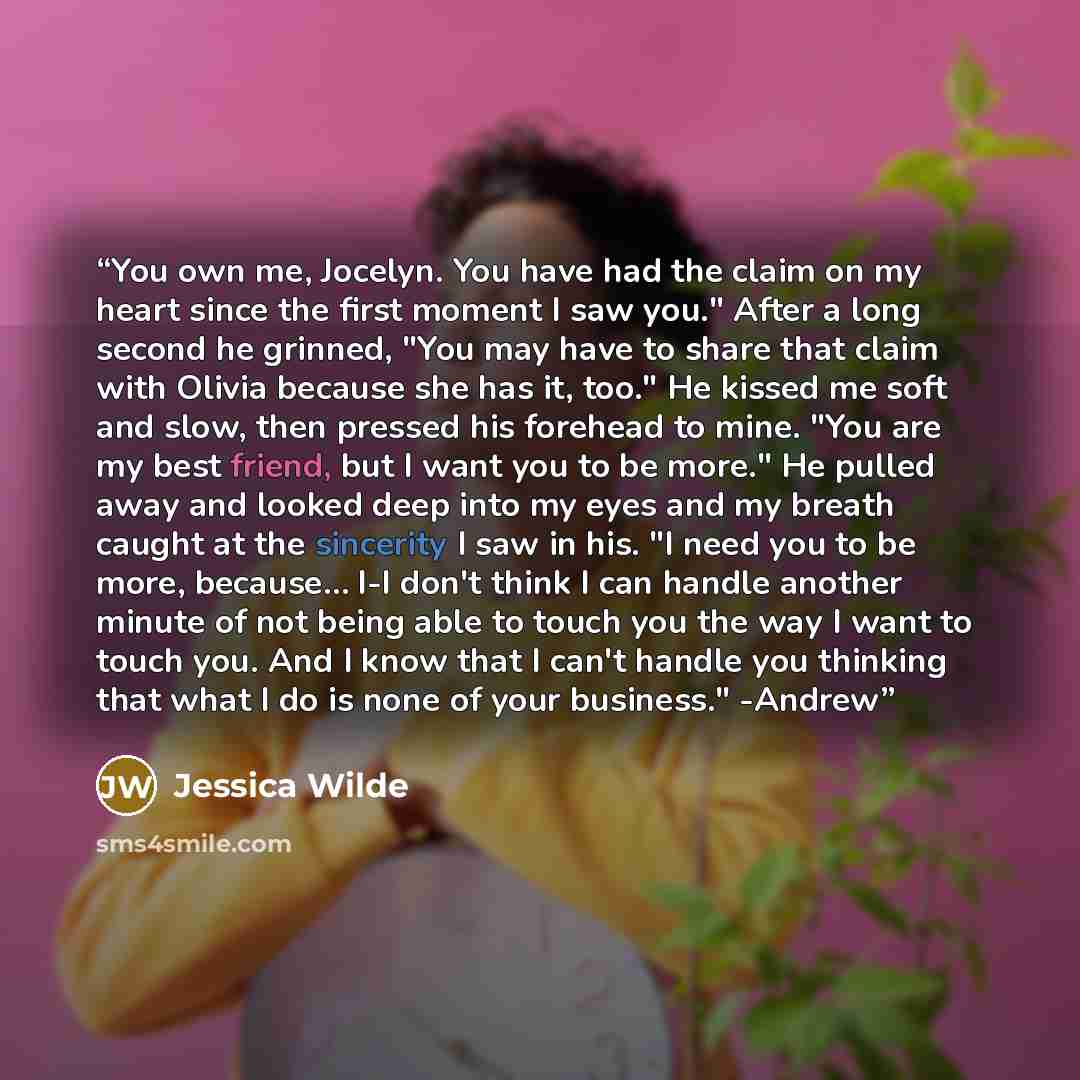 “You own me, Jocelyn. You have had the claim on my heart since the first moment I saw you." After a long second he grinned, "You may have to share that claim with Olivia because she has it, too." He kissed me soft and slow, then pressed his forehead to mine. "You are my best friend, but I want you…” quote by Jessica Wilde