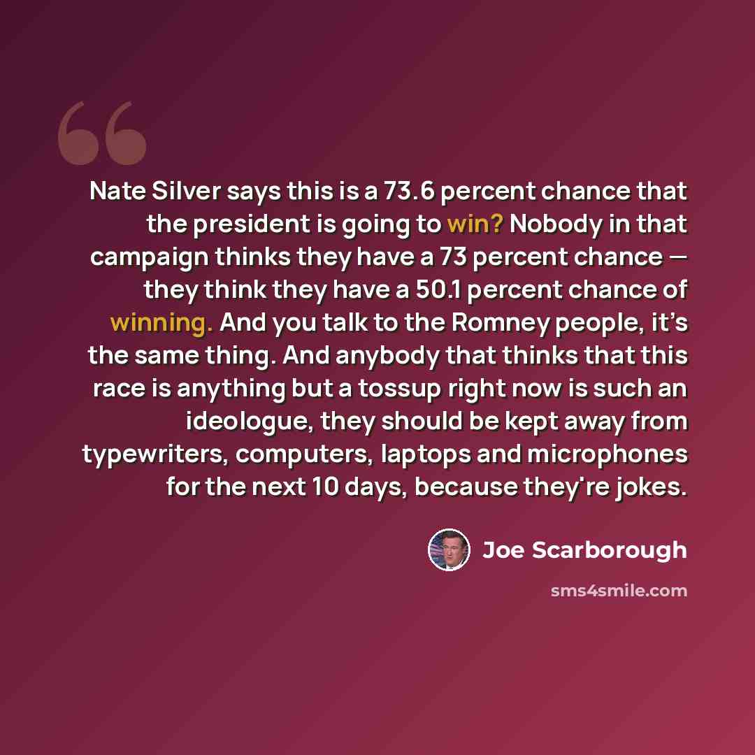 “Nate Silver says this is a 73.6 percent chance that the president is going to win? Nobody in that campaign thinks they have a 73 percent chance — they think they have a 50.1 percent chance of winning. And you talk to the Romney people, it’s the same thing. And anybody that thinks that this race is…” quote by Joe Scarborough
