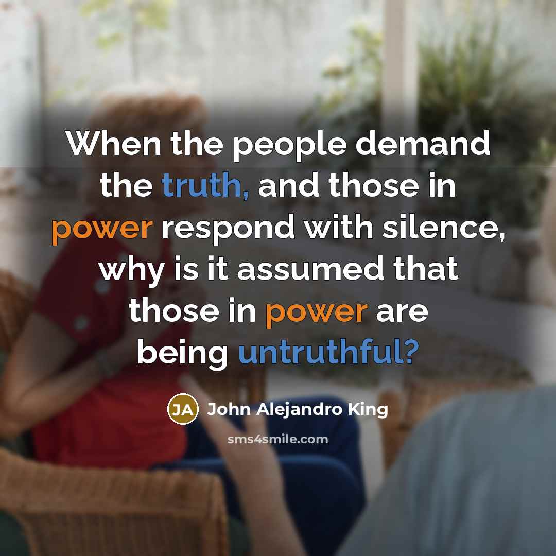 “When the people demand the truth, and those in power respond with silence, why is it assumed that those in power are being untruthful?” quote by John Alejandro King