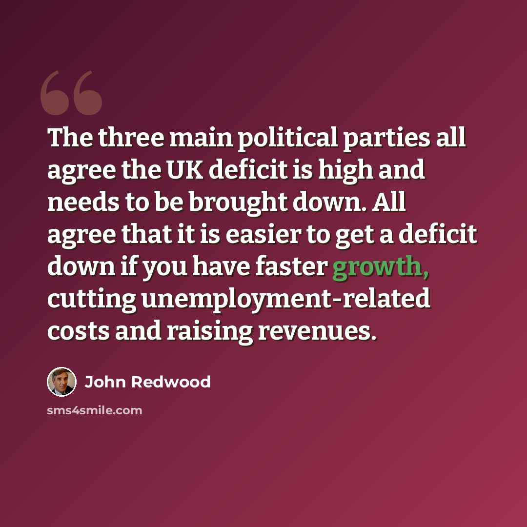 “The three main political parties all agree the UK deficit is high and needs to be brought down. All agree that it is easier to get a deficit down if you have faster growth, cutting unemployment-related costs and raising revenues.” quote by John Redwood