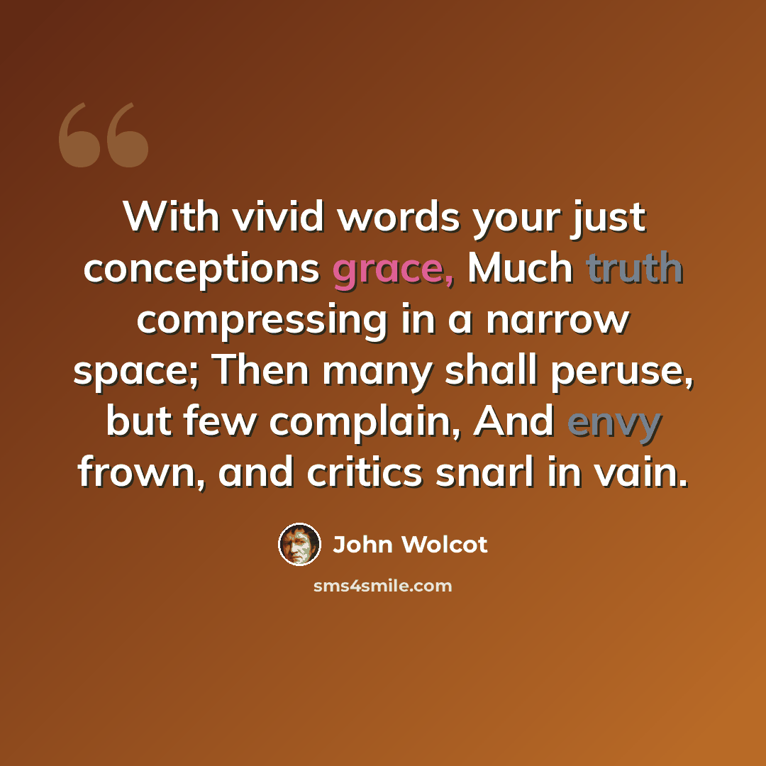 “With vivid words your just conceptions grace, Much truth compressing in a narrow space; Then many shall peruse, but few complain, And envy frown, and critics snarl in vain.” quote by John Wolcot