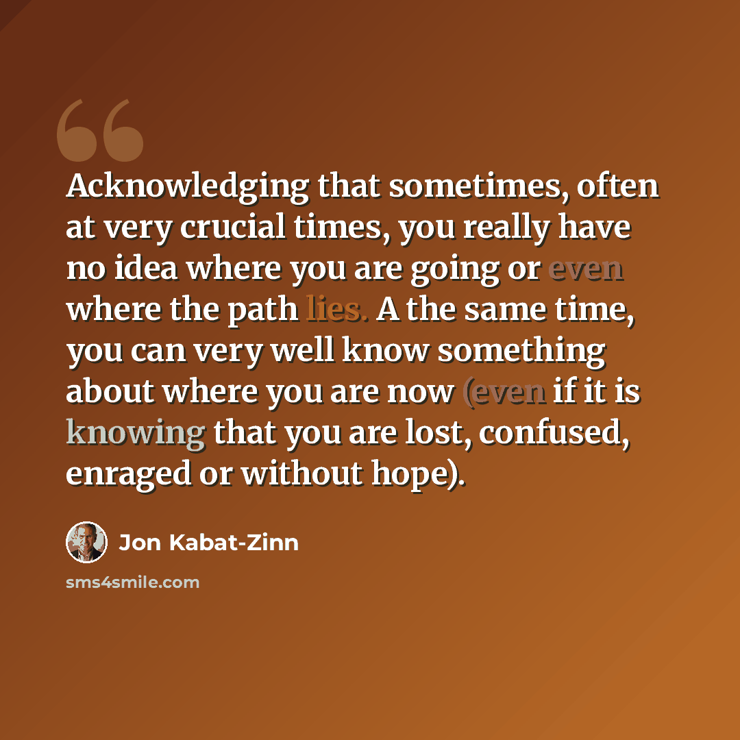 “Acknowledging that sometimes, often at very crucial times, you really have no idea where you are going or even where the path lies. A the same time, you can very well know something about where you are now (even if it is knowing that you are lost, confused, enraged or without hope).” quote by Jon Kabat-Zinn