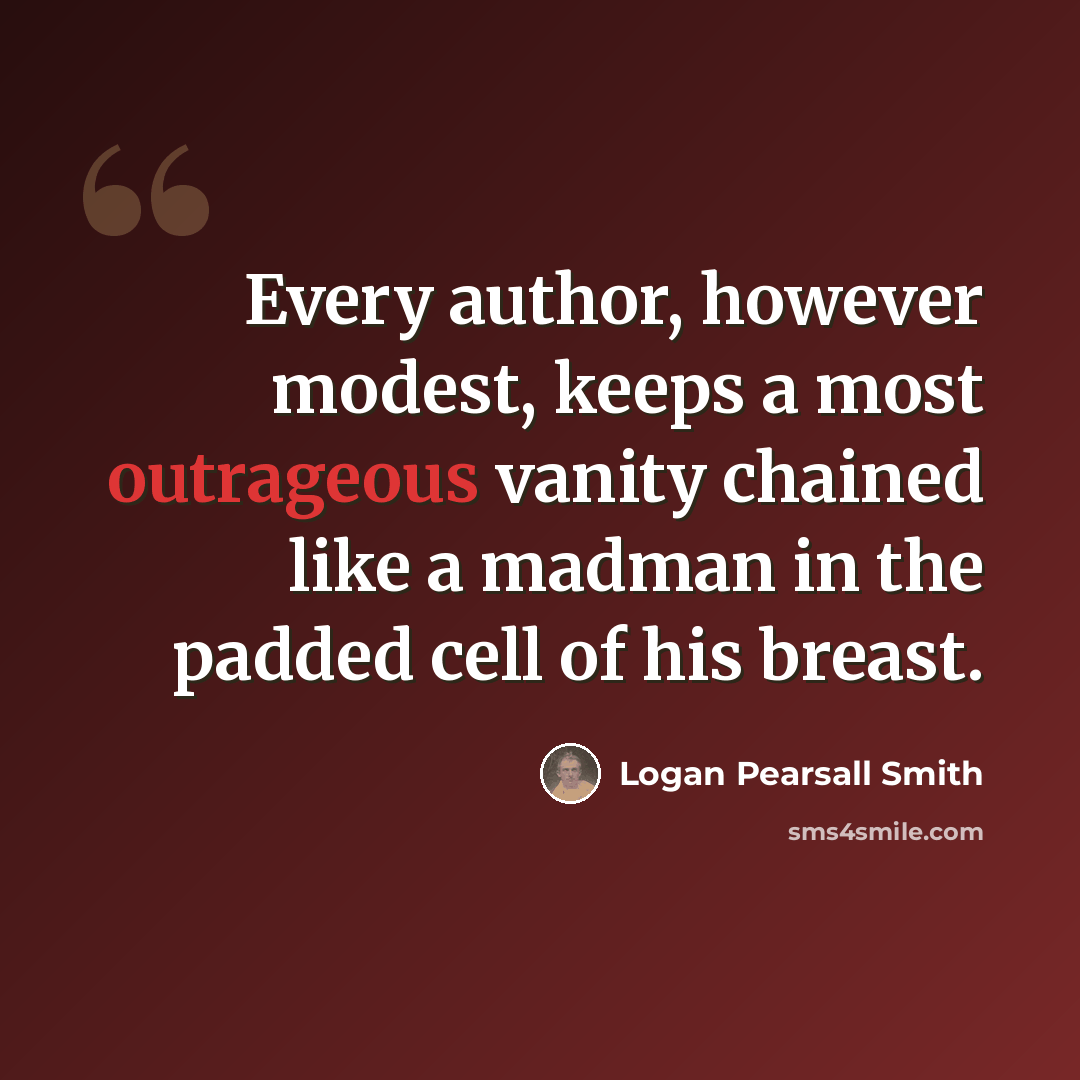 “Every author, however modest, keeps a most outrageous vanity chained like a madman in the padded cell of his breast.” quote by Logan Pearsall Smith