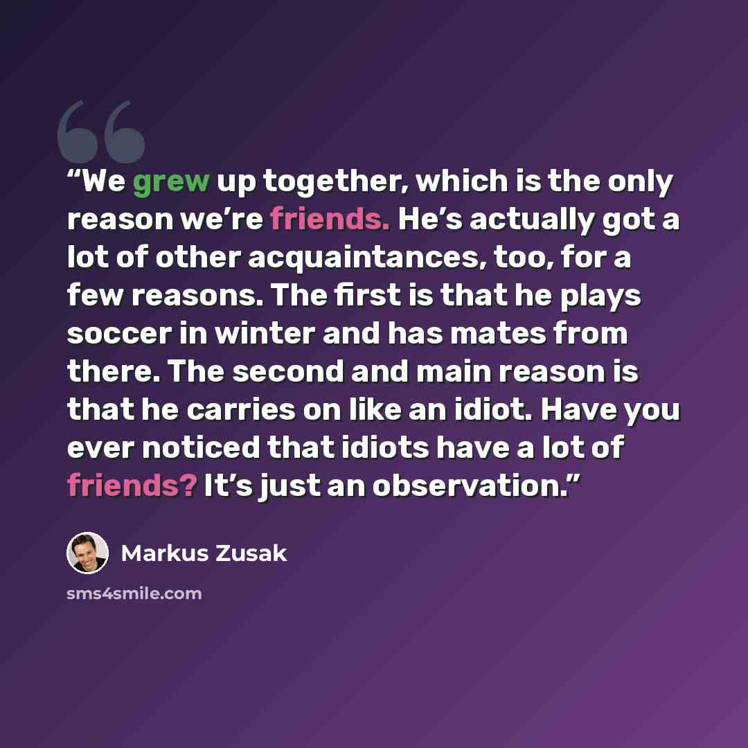 “We grew up together, which is the only reason we’re friends. He’s actually got a lot of other acquaintances, too, for a few reasons. The first is that he plays soccer in winter and has mates from there. The second and main reason is that he carries on like an idiot. Have you ever noticed that…” quote by Markus Zusak