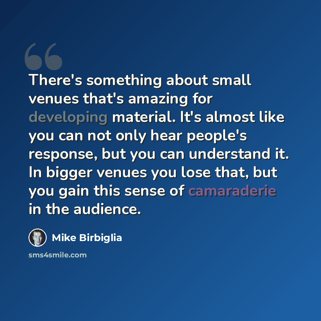 “There's something about small venues that's amazing for developing material. It's almost like you can not only hear people's response, but you can understand it. In bigger venues you lose that, but you gain this sense of camaraderie in the audience.” quote by Mike Birbiglia
