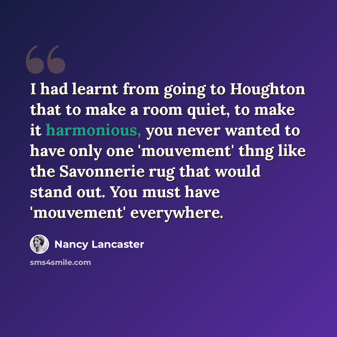 “I had learnt from going to Houghton that to make a room quiet, to make it harmonious, you never wanted to have only one 'mouvement' thng like the Savonnerie rug that would stand out. You must have 'mouvement' everywhere.” quote by Nancy Lancaster
